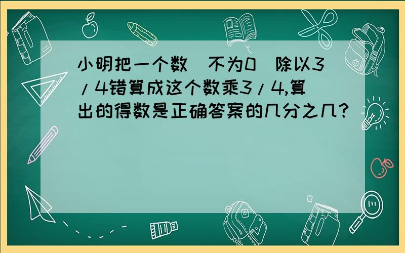 小明把一个数(不为0)除以3/4错算成这个数乘3/4,算出的得数是正确答案的几分之几?