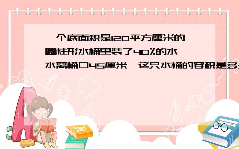 一个底面积是120平方厘米的圆柱形水桶里装了40%的水,水离桶口45厘米,这只水桶的容积是多少升?