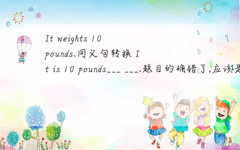 It weights 10 pounds.同义句转换 It is 10 pounds___ ___.题目的确错了,应该是：It weighs 10 pounds.同义句转换 It is 10 pounds___ ___.