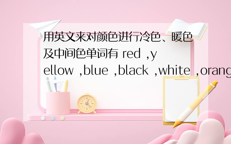 用英文来对颜色进行冷色、暖色及中间色单词有 red ,yellow ,blue ,black ,white ,orange ,gray,purple.好了,进行分类吧!记住 格式是冷色 （ ）暖色 ( )中间色 ( )