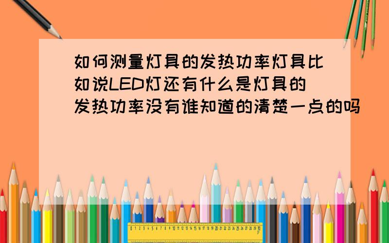 如何测量灯具的发热功率灯具比如说LED灯还有什么是灯具的发热功率没有谁知道的清楚一点的吗