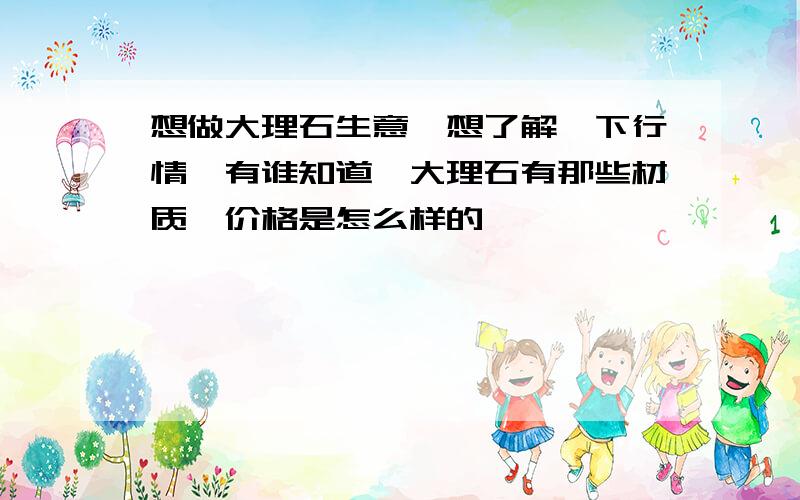 想做大理石生意,想了解一下行情,有谁知道,大理石有那些材质,价格是怎么样的,