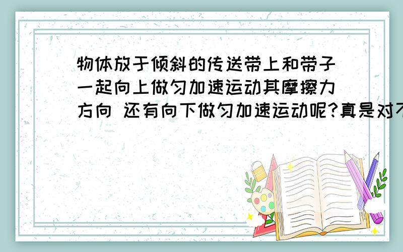 物体放于倾斜的传送带上和带子一起向上做匀加速运动其摩擦力方向 还有向下做匀加速运动呢?真是对不住啊 没分了