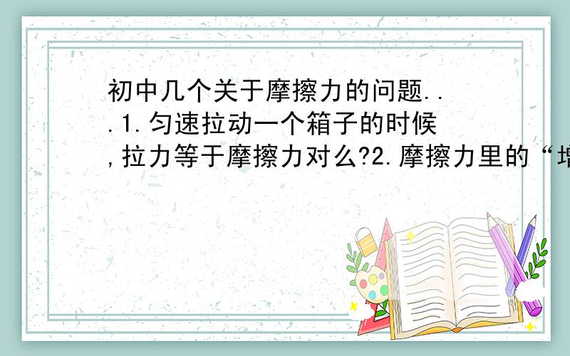 初中几个关于摩擦力的问题...1.匀速拉动一个箱子的时候,拉力等于摩擦力对么?2.摩擦力里的“增大压力”是指什么?3.匀速上升所受到的摩擦力等于重力对么?4.摩擦力是有方向的?请给予详细的