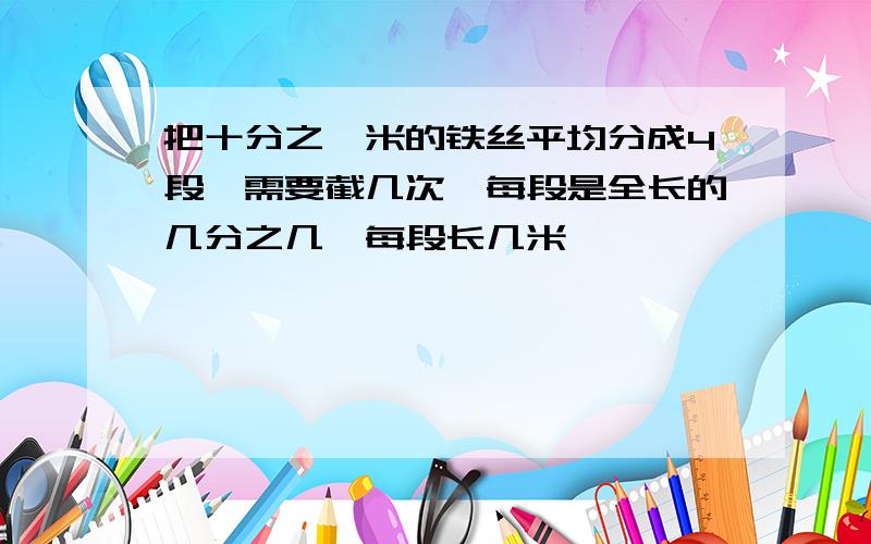 把十分之一米的铁丝平均分成4段,需要截几次,每段是全长的几分之几,每段长几米