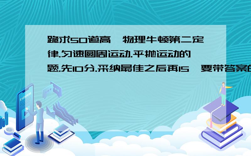 跪求50道高一物理牛顿第二定律.匀速圆周运动.平抛运动的题.先10分.采纳最佳之后再15,要带答案的,急先25.好的话再25.    急~！急~!急~！