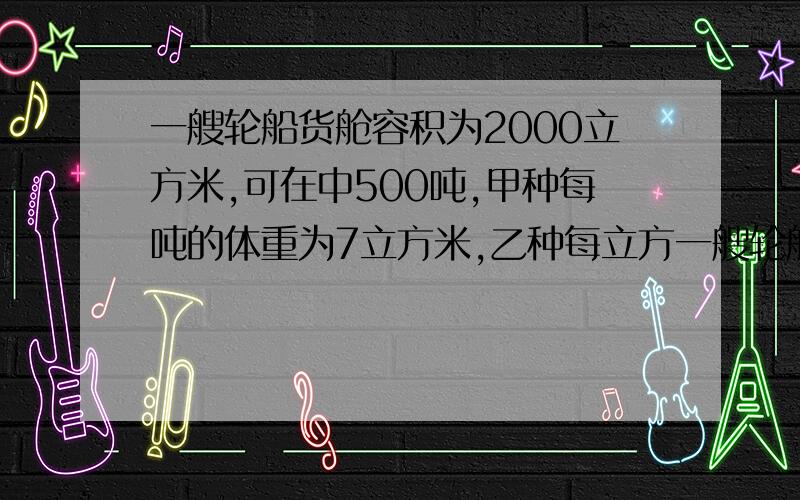 一艘轮船货舱容积为2000立方米,可在中500吨,甲种每吨的体重为7立方米,乙种每立方一艘轮船货舱容积为2000立方米,可载重500吨,现有甲、乙两种货物待装,已知甲种货物每吨的体积为7立方米,乙