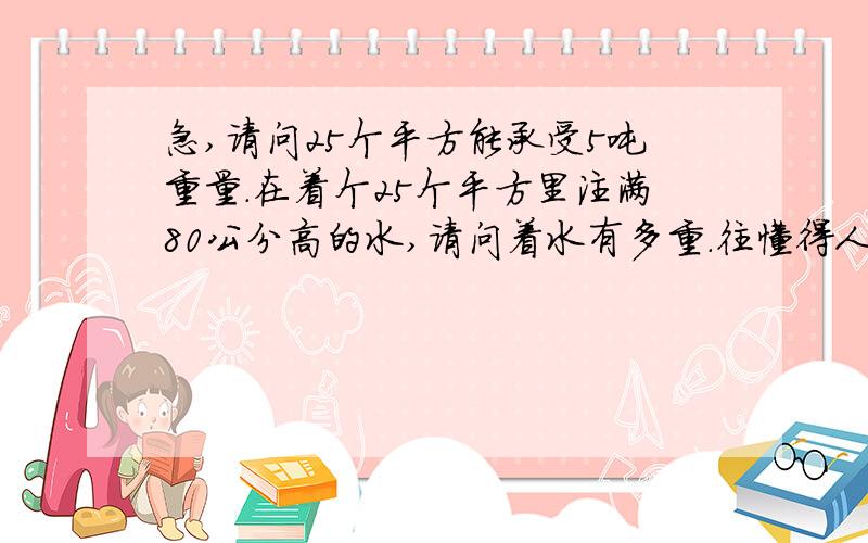 急,请问25个平方能承受5吨重量.在着个25个平方里注满80公分高的水,请问着水有多重.往懂得人回答下.最好能有计算方法,