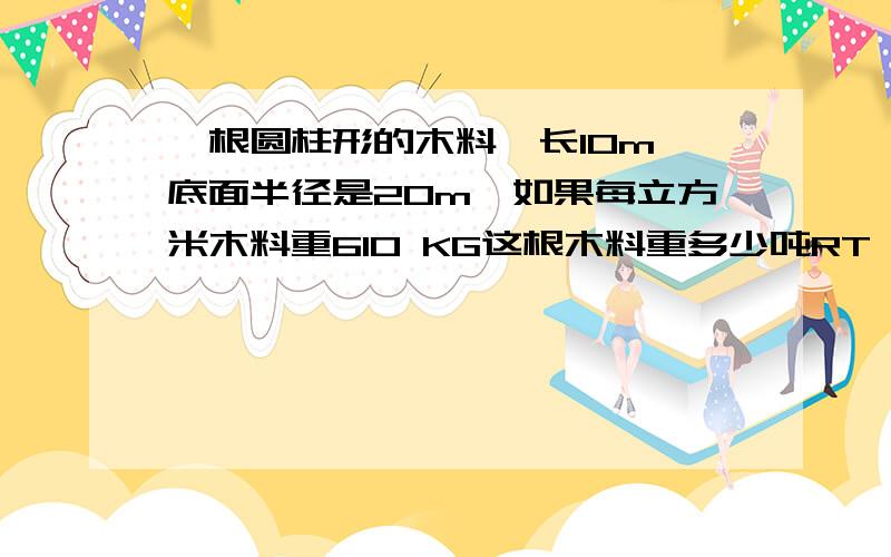 一根圆柱形的木料,长10m,底面半径是20m,如果每立方米木料重610 KG这根木料重多少吨RT