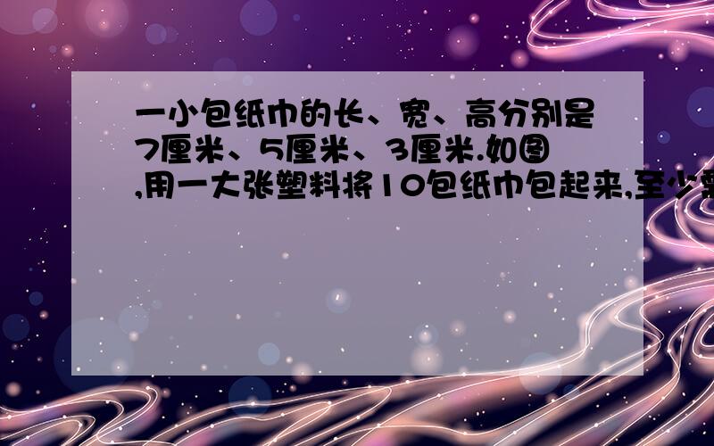 一小包纸巾的长、宽、高分别是7厘米、5厘米、3厘米.如图,用一大张塑料将10包纸巾包起来,至少需要多大面