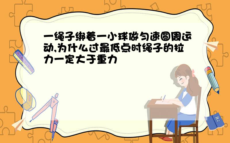 一绳子绑着一小球做匀速圆周运动,为什么过最低点时绳子的拉力一定大于重力