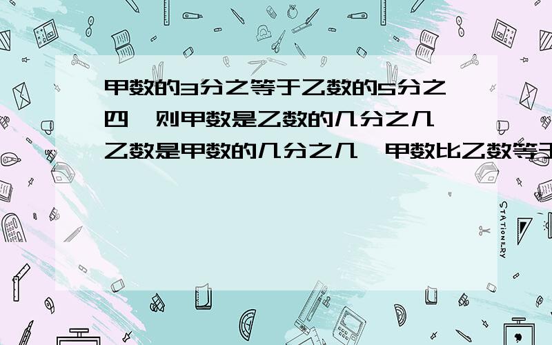 甲数的3分之等于乙数的5分之四,则甲数是乙数的几分之几,乙数是甲数的几分之几,甲数比乙数等于几比几