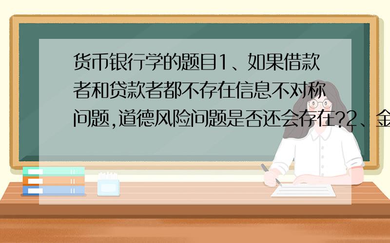 货币银行学的题目1、如果借款者和贷款者都不存在信息不对称问题,道德风险问题是否还会存在?2、金融市场对经济的健康运行为什么重要?3、在19世纪的美国,为什么人们明知支票可能被拒付,