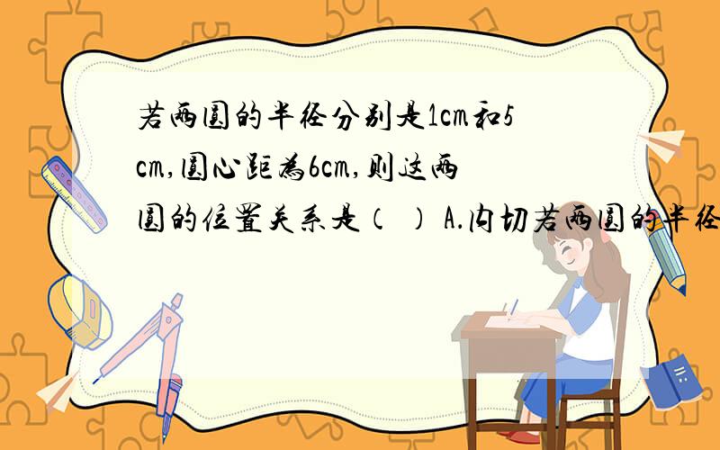 若两圆的半径分别是1cm和5cm,圆心距为6cm,则这两圆的位置关系是（ ） A．内切若两圆的半径分别是1cm和5cm,圆心距为6cm,则这两圆的位置关系是（ ）A．内切\x09\x09B．相交\x09\x09C．外切\x09\x09D．