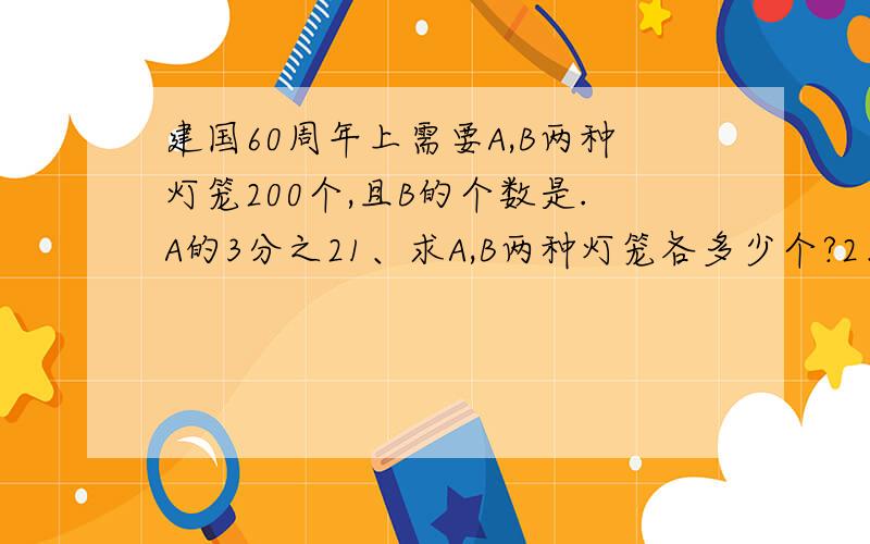 建国60周年上需要A,B两种灯笼200个,且B的个数是.A的3分之21、求A,B两种灯笼各多少个?2、已知A,B两种灯笼的单价分别为40元、60元,则这次美化工程购置灯笼需多少费用?