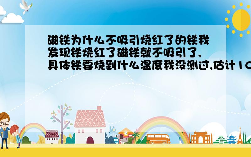 磁铁为什么不吸引烧红了的铁我发现铁烧红了磁铁就不吸引了,具体铁要烧到什么温度我没测过,估计1000度吧