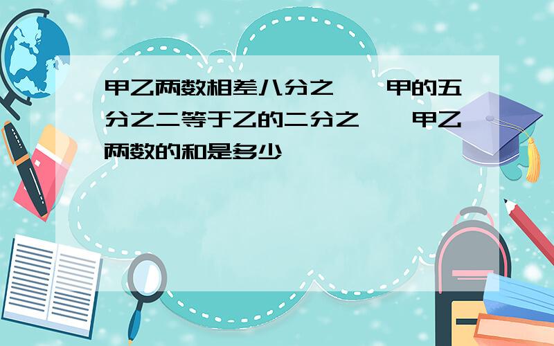 甲乙两数相差八分之一,甲的五分之二等于乙的二分之一,甲乙两数的和是多少