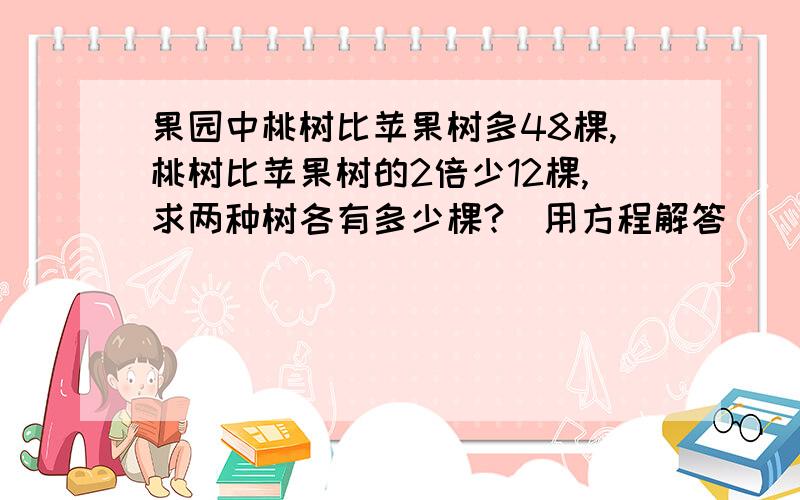 果园中桃树比苹果树多48棵,桃树比苹果树的2倍少12棵,求两种树各有多少棵?（用方程解答）