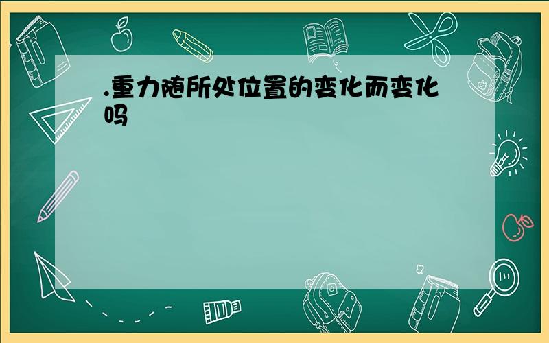 .重力随所处位置的变化而变化吗