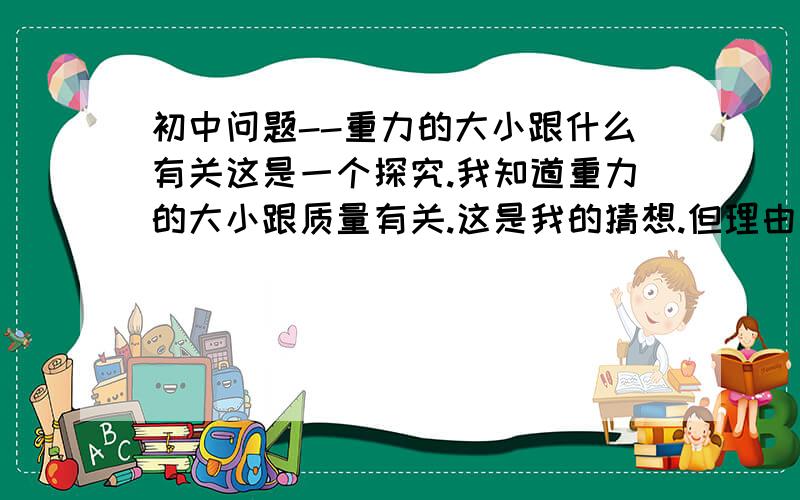 初中问题--重力的大小跟什么有关这是一个探究.我知道重力的大小跟质量有关.这是我的猜想.但理由是什么呢.别给我写结论.我要的是我的猜想要的理由.理由.重申是理由.如果有好的答案我会