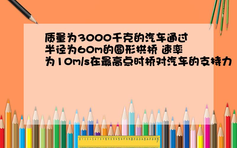 质量为3000千克的汽车通过半径为60m的圆形拱桥 速率为10m/s在最高点时桥对汽车的支持力