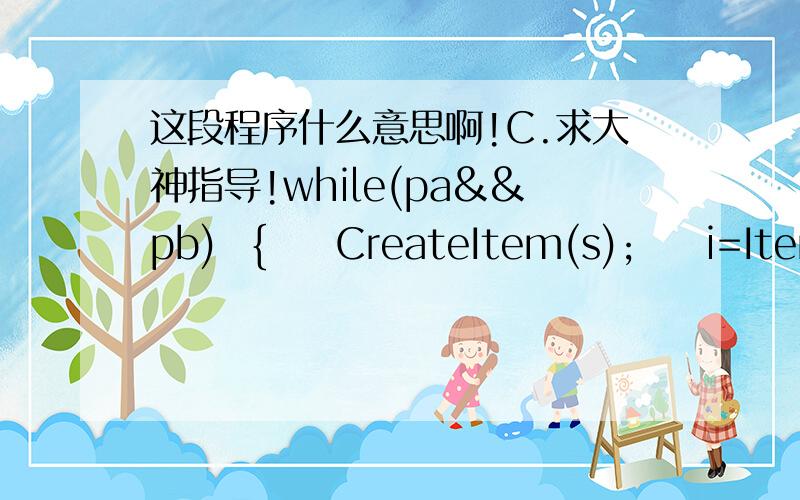 这段程序什么意思啊!C.求大神指导!while(pa&&pb)  {  CreateItem(s);  i=ItemComp(*pa,*pb);  if(i==0){  s->coef=pa->coef+pb->coef;  s->expn=pa->expn;  if(s->coef){last->next=s;s->next=NULL;last=s;}      pa=pa->next;  pb=pb->next;