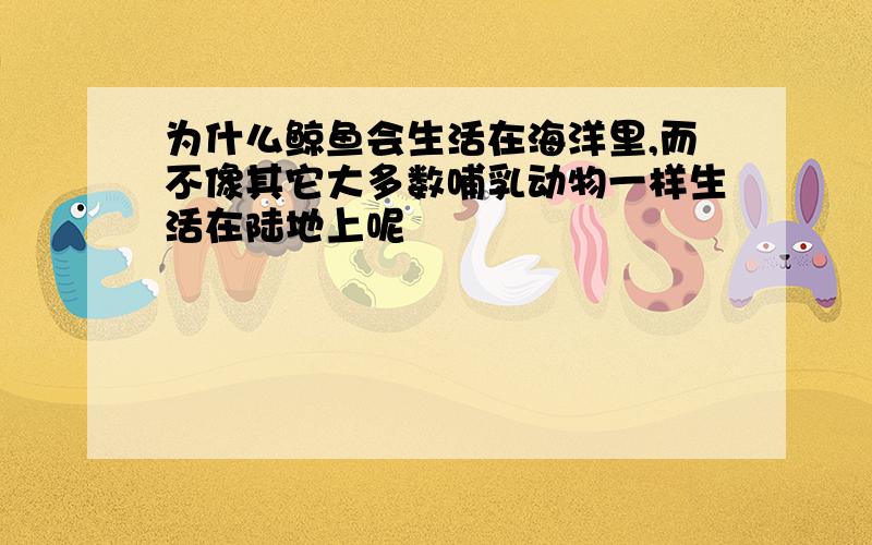 为什么鲸鱼会生活在海洋里,而不像其它大多数哺乳动物一样生活在陆地上呢