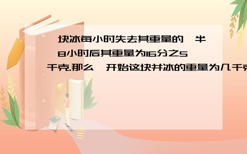 一块冰每小时失去其重量的一半,8小时后其重量为16分之5千克.那么一开始这块并冰的重量为几千克?要全