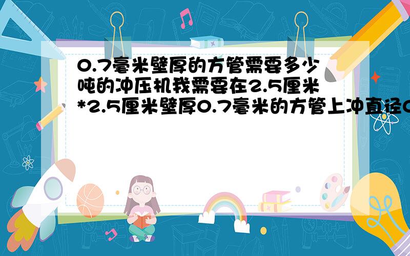 0.7毫米壁厚的方管需要多少吨的冲压机我需要在2.5厘米*2.5厘米壁厚0.7毫米的方管上冲直径0.5厘米的圆孔,请问可以实现吗?会不会管子太薄冲不了?可以的话,需要多少吨的冲压机（脚踏冲压机