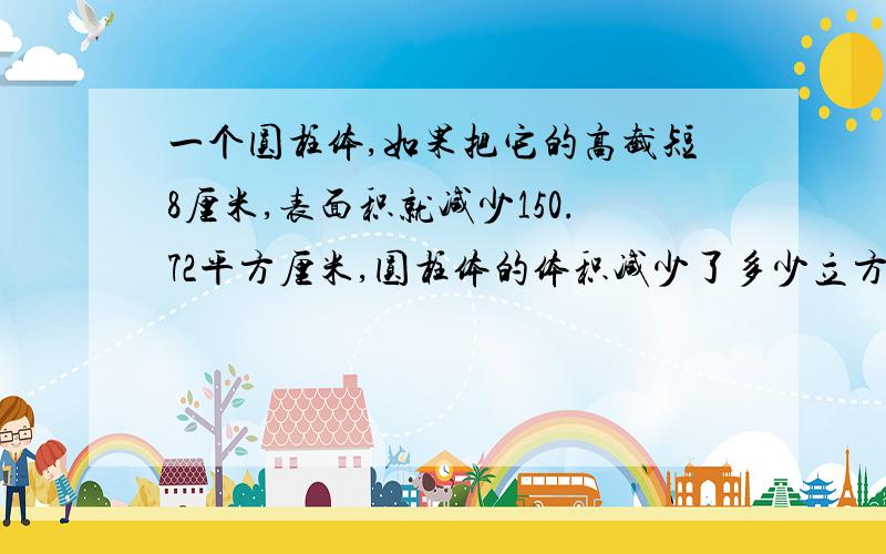 一个圆柱体,如果把它的高截短8厘米,表面积就减少150.72平方厘米,圆柱体的体积减少了多少立方厘米?