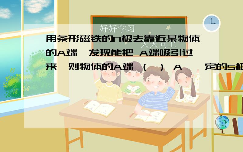 用条形磁铁的N极去靠近某物体的A端,发现能把 A端吸引过来,则物体的A端 （ ） A、一定的S极 B、可能是N极