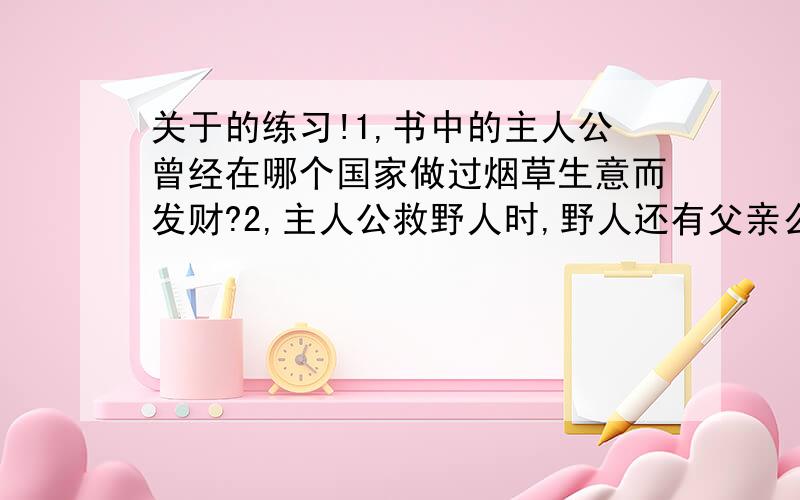 关于的练习!1,书中的主人公曾经在哪个国家做过烟草生意而发财?2,主人公救野人时,野人还有父亲么?3,他找到几本什么书?4,主人公的鸟会说话么?5,他刚刚到岛上时思考了哪些问题?6,鲁滨孙教会