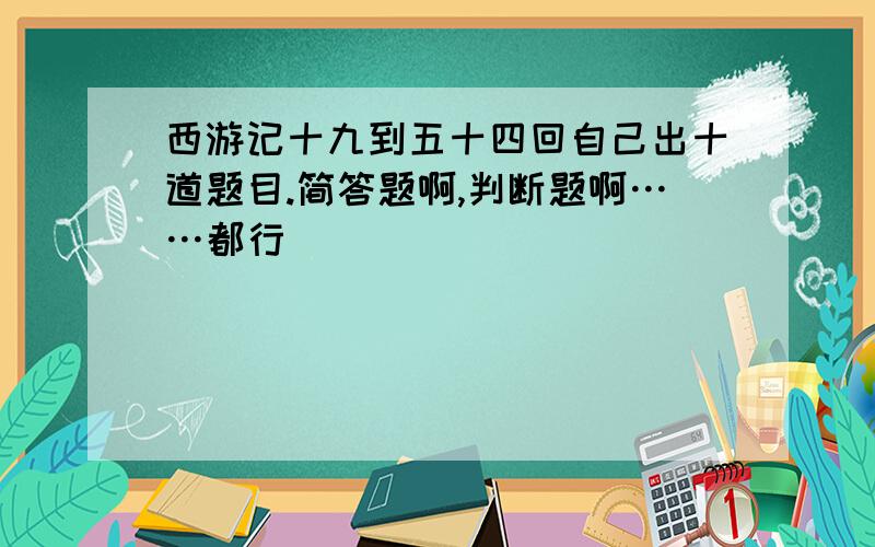 西游记十九到五十四回自己出十道题目.简答题啊,判断题啊……都行