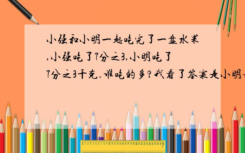 小强和小明一起吃完了一盘水果,小强吃了7分之3,小明吃了7分之3千克.谁吃的多?我看了答案是小明请大家算式哦