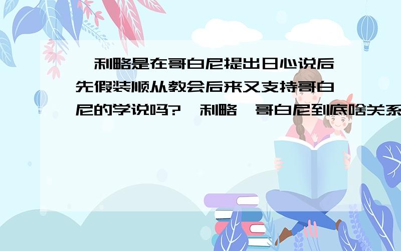 伽利略是在哥白尼提出日心说后先假装顺从教会后来又支持哥白尼的学说吗?伽利略、哥白尼到底啥关系?（我指的是学术方面,具体见上面问题.）可别告诉我他们是鸡油关系.还有 请复制长篇