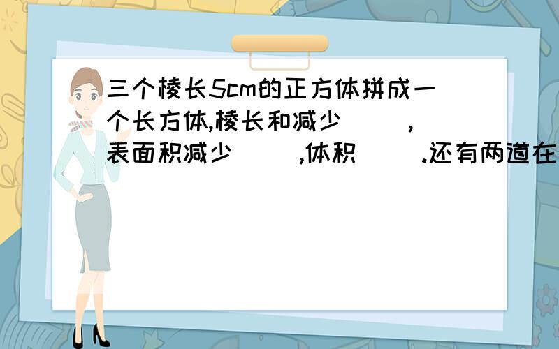 三个棱长5cm的正方体拼成一个长方体,棱长和减少( ),表面积减少( ),体积( ).还有两道在下面.一个底面边长为8cm正方形的长方体,高增加了4cm,表面积增加（ ）,体积增加（ ）.三棵长分别21cm,24cm,5