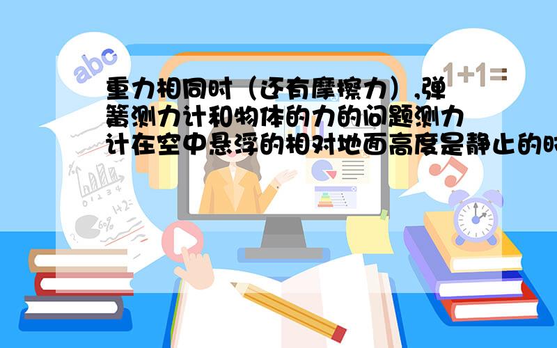 重力相同时（还有摩擦力）,弹簧测力计和物体的力的问题测力计在空中悬浮的相对地面高度是静止的时候是10N那么我拉着它匀速垂直上或者下（重力不变）,力还是10N吗?那么把物体放在地面