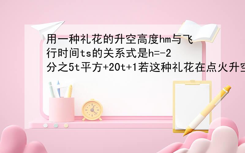 用一种礼花的升空高度hm与飞行时间ts的关系式是h=-2分之5t平方+20t+1若这种礼花在点火升空到最高点的引爆,求从点火升空到引爆所需要的时间