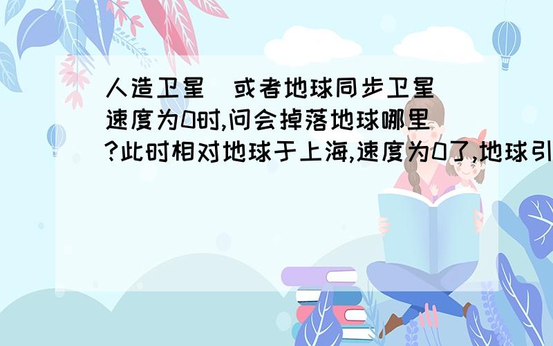 人造卫星(或者地球同步卫星)速度为0时,问会掉落地球哪里?此时相对地球于上海,速度为0了,地球引力拉下来地面,问:1.会掉回上海吗?2.要多少时间掉回地面?有劳各位帮俺算算?那赤道以西的位