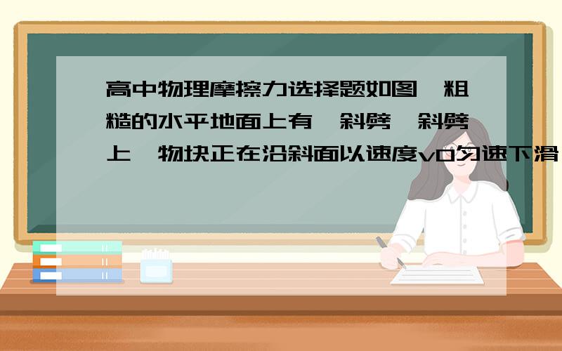 高中物理摩擦力选择题如图,粗糙的水平地面上有一斜劈,斜劈上一物块正在沿斜面以速度v0匀速下滑,斜劈保持静止,则地面对斜劈的摩擦力（　　）         用隔离法分析的话怎么写