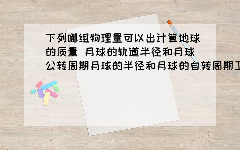 下列哪组物理量可以出计算地球的质量 月球的轨道半径和月球公转周期月球的半径和月球的自转周期卫星的质量和卫星的周期卫星离地面的高度 卫星的周期和地球的半径