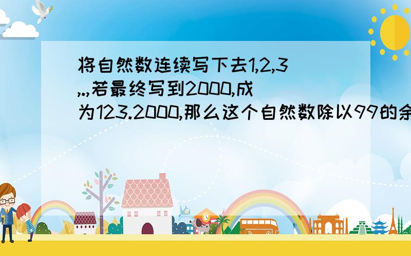 将自然数连续写下去1,2,3,.,若最终写到2000,成为123.2000,那么这个自然数除以99的余数是多少