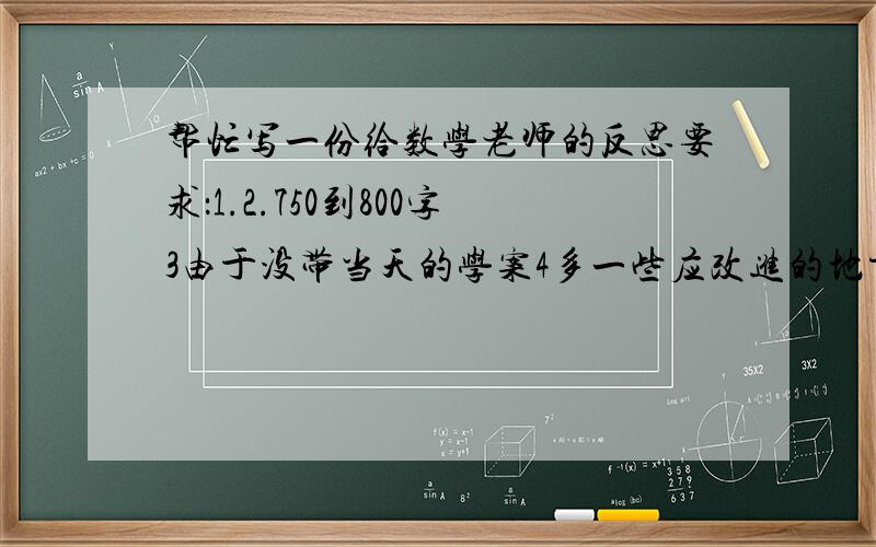 帮忙写一份给数学老师的反思要求：1.2.750到800字3由于没带当天的学案4多一些应改进的地方5数学老师叫莲世美在今晚8点之前