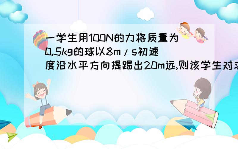 一学生用100N的力将质量为0.5kg的球以8m/s初速度沿水平方向提踢出20m远,则该学生对求做的功是做功的定义是：如果一个力作用在物体上,物体在这个力的方向上移动了一段距离,力学里就说这个