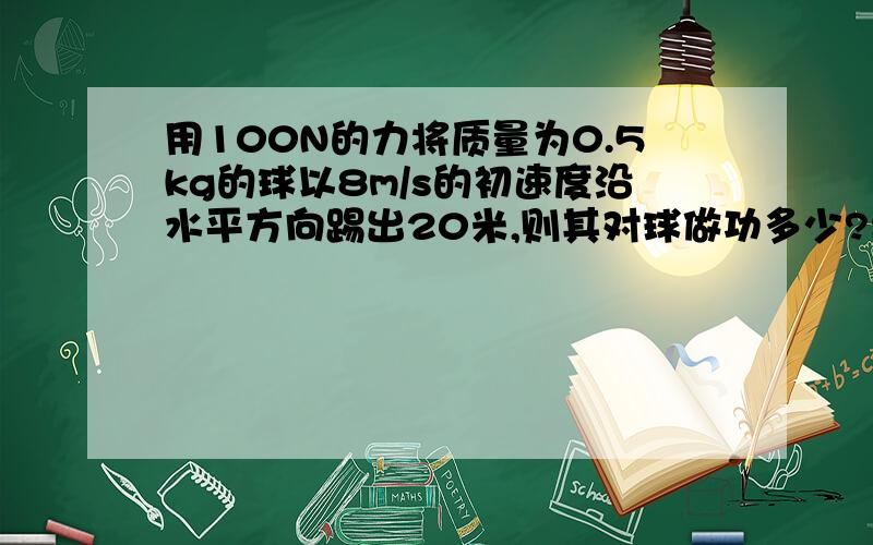 用100N的力将质量为0.5kg的球以8m/s的初速度沿水平方向踢出20米,则其对球做功多少?要过程请给出详细过程、并讲解一下为什么用W=FS=2000不正确、为什么答案是16J〔原题为选择〕