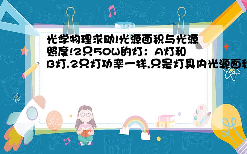 光学物理求助!光源面积与光源照度!2只50W的灯：A灯和B灯.2只灯功率一样,只是灯具内光源面积不一样.A灯的光源面积大于B灯的光源面积.问：在距离2只灯同样距离处光的照度和光强度一样吗?