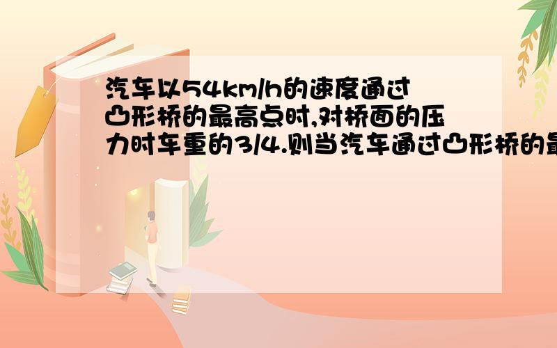 汽车以54km/h的速度通过凸形桥的最高点时,对桥面的压力时车重的3/4.则当汽车通过凸形桥的最高点对桥面的压力恰好为0时,汽车的速度为多少