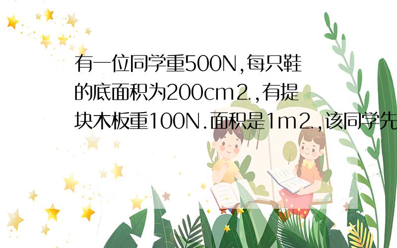 有一位同学重500N,每只鞋的底面积为200cm⒉,有提块木板重100N.面积是1m⒉,该同学先是直接在地面上行走问前后2次对对面的压强分别是多少pa?