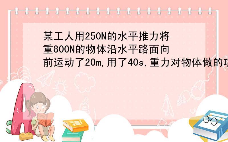 某工人用250N的水平推力将重800N的物体沿水平路面向前运动了20m,用了40s,重力对物体做的功是_____J,人对物体做的功是_____J,做功的功率是_____W.