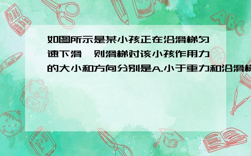 如图所示是某小孩正在沿滑梯匀速下滑,则滑梯对该小孩作用力的大小和方向分别是A.小于重力和沿滑梯斜面向上B.大于重力和沿滑梯斜面向下C.等于重力和垂直滑梯斜面向上D.等于重力和竖直